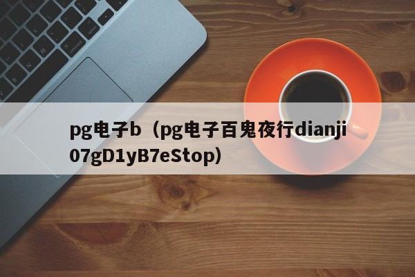 pg电子b(pg电子百鬼夜行dianji07gD1yB7eStop)